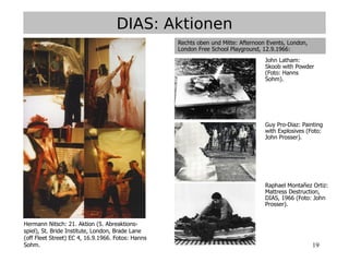 19
Hermann Nitsch: 21. Aktion (5. Abreaktions-
spiel), St. Bride Institute, London, Brade Lane
(off Fleet Street) EC 4, 16.9.1966. Fotos: Hanns
Sohm.
DIAS: Aktionen
Rechts oben und Mitte: Afternoon Events, London,
London Free School Playground, 12.9.1966:
John Latham:
Skoob with Powder
(Foto: Hanns
Sohm).
Guy Pro-Diaz: Painting
with Explosives (Foto:
John Prosser).
Raphael Montañez Ortiz:
Mattress Destruction,
DIAS, 1966 (Foto: John
Prosser).
 