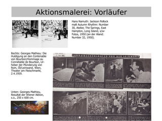 2
Aktionsmalerei: Vorläufer
Hans Namuth: Jackson Pollock
malt Autumn Rhythm: Number
30, Atelier, The Springs, East
Hampton, Long Island, s/w-
Fotos, 1950 (an der Wand:
Number 32, 1950).
Rechts: Georges Mathieu: Die
Huldigung an den Contenable
von Bourbon/Hommage au
Connétable de Bourbon, Ur-
heber der Plünderung von
Rom, Öl/Leinwand, Wien,
Theater am Fleischmarkt,
2.4.1959.
Unten: Georges Mathieu,
Resultat der Wiener Aktion,
s.o., 250 x 600 cm.
 