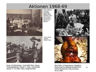21
Kunst und Revolution, Universität Wien, Neues
Institutsgebäude, Hörsaal 1, Wien, Universitäts-
strasse 7, 7.6.1968. Fotos: Siegfried Klein.
Otto Mühl: O Tannenbaum, Staatliche
Hochschule für Bildende Künste/Tech-
nische Hochschule, Braunschweig,
16.12.1969.
Aktionen 1968-69
Links: Akteure
von links:
Kaltenbäck,
Weibel, Brus
(liegend), Wie-
ner, Laurids
(vermummt),
Mühl & Ko-
akteure.
Links: Vorne:
Laurids.
Hinten: Brus.
 