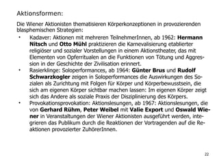 Aktionsformen:
• Кadaver: Aktionen mit mehreren TeilnehmerInnen, ab 1962: Hermann
Nitsch und Otto Mühl praktizieren die Karnevalisierung etablierter
religiöser und sozialer Vorstellungen in einem Aktionstheater, das mit
Elementen von Opferritualen an die Funktionen von Tötung und Aggres-
sion in der Geschichte der Zivilisation erinnert.
• Rasierklinge: Soloperformances, ab 1964: Günter Brus und Rudolf
Schwarzkogler zeigen in Soloperformances die Auswirkungen des So-
zialen als Zurichtung mit Folgen für Körper und Körperbewusstsein, die
sich am eigenen Körper sichtbar machen lassen: Im eigenen Körper zeigt
sich das Andere als soziale Praxis der Disziplinierung des Körpers.
• Provokationsprovokation: Aktionslesungen, ab 1967: Aktionslesungen, die
von Gerhard Rühm, Peter Weibel mit Valie Export und Oswald Wie-
ner in Veranstaltungen der Wiener Aktionisten ausgeführt werden, inte-
grieren das Publikum durch die Reaktionen der Vortragenden auf die Re-
aktionen provozierter ZuhörerInnen.
22
Die Wiener Aktionisten thematisieren Körperkonzeptionen in provozierenden
blasphemischen Strategien:
 