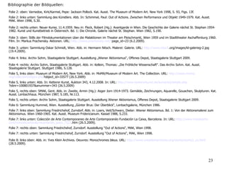 LiteraturFolie 2: oben: Varnedoe, Kirk/Karmel, Pepe: Jackson Pollock. Kat. Ausst. The Museum of Modern Art. New York 1998, S. 93, Figs. 13f.
Folie 2: links unten: Sammlung des Künstlers. Abb. In: Schimmel, Paul: Out of Actions. Zwischen Performance und Objekt 1949-1979. Kat. Ausst.
MAK. Wien 1998, S.30.
Folie 2: rechts unten: Neuer Kurier, 11.4.1959. Neu in: Fleck, Robert (Hg.): Avantgarde in Wien. Die Geschichte der Galerie nächst St. Stephan 1954-
1982. Kunst und Kunstbetrieb in Österreich. Bd. 1: Die Chronik. Galerie nächst St. Stephan. Wien 1982, S.190.
Folie 3: oben: Stills der Filmdokumentationen über die Malaktionen im Theater am Fleischmarkt, Wien 1959 und im Stadttheater Aschaffenburg 1960.
Film. In: Markus Prachensky. Aktionen. URL: http://www.prachensky.net/?page_id=23 (6.2.2009).
Folie 3: unten: Sammlung Oskar Schmidt, Wien. Abb. in: Hermann Nitsch. Malerei: Galerie. URL: http://www.nitsch.org/images/kl-galerieg-2.jpg
(19.4.2009).
Folie 4: links: Archiv Sohm, Staatsgalerie Stuttgart. Ausstellung „Wiener Aktionismus“, Offenes Depot, Staatsgalerie Stuttgart 2009.
Folie 4: rechts: Archiv Sohm, Staatsgalerie Stuttgart. Abb. in: Kellein, Thomas: „Die Fröhliche Wissenschaft“. Das Archiv Sohm. Kat. Ausst.
Staatsgalerie Stuttgart. Stuttgart 1986, S.128.
Folie 5, links oben: Museum of Modern Art, New York. Abb. in: MoMA/Museum of Modern Art. The Collection. URL: http://www.moma.
org/collection/object.php?object_id=33577 (26.5.2009)
Folie 5, links unten: Abb. In: Ketterer Kunst, Auktion 343, 4.12.2008. In: URL: http://www.kettererkunst.de/kunst/kd/details.php
?obnr=100801937&anummer=343 (26.5.2009)
Folie 5, rechts oben: SMAK, Gent. Abb. in: Zweite, Armin (Hg.): Asger Jorn 1914-1973. Gemälde, Zeichnungen, Aquarelle, Gouachen, Skulpturen. Kat.
Ausst. Lenbachhaus. München 1987, S.185, Nr.113.
Folie 5, rechts unten: Archiv Sohm, Staatsgalerie Stuttgart. Ausstellung Wiener Aktionismus, Offenes Depot, Staatsgalerie Stuttgart 2009.
Folie 6: Sammlung Hummel, Wien. Ausstellung „Günter Brus: Der Überblick“, Lenbachgalerie, München 1986.
Folie 7: links oben: Sammlung Friedrichshof, Zurndorf. Abb. in: Loers, Veit/Schwarz, Dieter: Wiener Aktionismus. Bd. 1: Von der Aktionsmalerei zum
Aktionismus. Wien 1960-1965. Kat. Ausst. Museum Fridericianum. Kassel 1988, S.233.
Folie 7: links unten: Colección de Arte Contemporaneo de Arte Contemporanéo Fundación La Caixa, Barcelona. In: URL: http://www.masdearte.
com/noticias/articulo/recordando_paso_7527.htm (26.5.2009).
Folie 7: rechts oben: Sammlung Friedrichshof, Zurndorf. Ausstellung “Out of Actions“, MAK, Wien 1998.
Folie 7: rechts unten: Sammlung Friedrichshof, Zurndorf. Ausstellung “Out of Actions“, MAK, Wien 1998.
Folie 8: links oben: Abb. in: Yves Klein Archives. Oeuvres: Monochromes bleus. URL: http://www.yveskleinarchives.org/works/works3_us.html
(28.5.2009).
23
Bibliographie der Bildquellen:
 