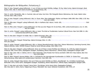 Bibliographie der Bildquellen, Fortsetzung 2:
Folie 13: links: Fotograf Ludwig Hoffenreich. 11 von 15 Fotos aus einem Portfolio, Auflage: 35 (Hg. Heike Curtze, Galerie Krinzinger), Bank
Austria, Wien. Abb. in: Bank Austria Kunstforum: Kunstsammlung. URL: http://www.bankaustria-kunstforum.at/media/image/600/2150.jpg
?KFSID=1b2ff0b89d4fbdce121f83e2514876f2 (29.5.2009).
Folie 13: rechts: Filmstreifen. Abb. in: Hummel, Julia und Julius: Kurt Kren. Film Fotografie Wiener Aktionismus. Kat. Ausst. Galerie Julius
Hummel. Wien 1998, S.46,49.
Folie 14, links: Fotograf: Ludwig Hoffenreich. Abb. In: Douer, Alisa: Wien Heldenplatz. Mythen und Massen 1848-1998. Wien 1998, S.130. Neu
in: URL: http://www.oeaw.ac.at/kunst/projekte/hofburg/5_brus_g.html (28.5.2009).
Folie 14, Mitte oben: Fotograf: Ludwig Hoffenreich. Abb. in: Karlheinz Essl: nature / morte. URL: http://www.essl.at/works/nature-morte.html
(30.5.2006).
Folie 14, Mitte unten: Fotograf: Ludwig Hoffenreich. Ein Foto aus einer Mappe mit 16 s/w-Fotos, 1965. Lentos Kunstmuseum, Linz. In: URL:
http://www.lentos.at/de/45_1679.asp (28.5.2009).
Folie 14, rechts: Fotograf: Ludwig Hoffenreich. Abb. in: Ausst. The Artist as Troublemaker. Austrian Cultural Forum. New York 2008. In: URL:
http://www.artcat.com/event/view/3/8478 (28.5.2009).
Folie 15: links oben: Fotograf: W. Kindler. Abb. in: Galerie Krinzinger, Wien. URL: http://www.galerie-krinzinger.
at/kuenstler/schwarzkogler/popup/schwarzkogler_aus_ar_08.html (30.5.2009).
Folie 15: links unten: Fotograf: Michael Epp. Galerie Krinzinger, Wien. In: URL: http://www.galerie-krinzinger.at/archiv/au_frieze/popup/sk145.
html (30.5.2009).
Folie 15: rechts: Fotograf: Ludwig Hoffenreich. Abb. in: Edizioni Mazzotta/Hummel, Julius (Hg.): Wiener Aktionismus. Sammlung Hummel, Wien.
Mailand 2005/Kat. Ausst. MUMOK (Museum Moderner Kunst Stiftung Ludwig). Wien 2006, S.143.
Folie 16: links oben: Fotograf: Ludwig Hoffenreich. Eines von 10 Fotos in einem Portfolio mit 6 Aktionen. Ex. 2/40 (Hg. Galerie Krinzinger).
Innsbruck 1982. Archiv Sohm, Staatsgalerie Stuttgart. Ausstellung „Wiener Aktionismus“, Offenes Depot, Staatsgalerie Stuttgart 2009.
Folie 16: links unten: Abb. in: Delmar, John D.: Oskar Kokoschka: Early Portaits from Vienna and Berlin 1909-1914. Neue Galerie, New York
2002. In: URL. http://thecityreview.com/kokosch.html (20.6.2009).
Folie 16: Mitte: Fotograf: Henning Wolters. Abb. in: Zentralarchiv des internationalen Kunsthandels e.V. ZADIK. In: Günter Brus:
Werkumkreisung. Neue Galerie am Landesmuseum Joanneum. Graz 2004. URL: http://www.neuegalerie.at/04/brus/bild12.html (30.5.2009).
Folie 16: rechts: Fotograf: Klaus Eschen. Eine von 5 Fotos aus einem Portfolio zur Aktion „Zerreißprobe“. Ex. 16 (Edition Hundertmark,
Berlin/Köln 1974). Archiv Sohm, Staatsgalerie Stuttgart. Ausstellung „Wiener Aktionismus“, Offenes Depot, Staatsgalerie Stuttgart 2009.
Folie 17: links oben und rechts: Fotograf: Hanns Sohm. S/w-Abzüge, Archiv Hanns Sohm, Staatsgalerie Stuttgart.
Abb. links oben in: Sohm, Hanns: Happening & Fluxus. Materialien. Kat. Ausst. Kölnischer Kunstverein. Köln 1970, o.P.
25
 