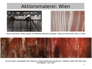 3
Aktionsmalerei: Wien
Markus Prachensky: Peinture liquide, rote fließende Farbe/drei Leinwände, Theater am Fleischmarkt, Wien, 2.4.1959.
Hermann Nitsch: Blutorgelbild, Blut, Dispersion, Schlämmkreide/Jute, Resultat der 7. Malaktion, Atelier Otto Mühl, Wien,
Perinetgasse 1, Juni 1962.
 