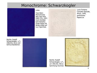 8
Monochrome: Schwarzkogler
Rechts: Rudolf
Schwarzkogler: o.T.,
um 1961/62, Öl/Lw.
Sammlung Hummel.
Lucio Fontana:
Concetto Spaciale,
49-b3, 1949,
perforiertes
Papier/Lw.
Links:
Yves Klein:
Monochrome
bleu sans titre
(IKB 175), 1957,
(vom Künstler
kom-binierte)
Puder-farbe mit
Binde-mittel auf
Lw./ Sperrholz.
Rechts: Rudolf
Schwarzkogler: o.T.,
1962/63, Acryl und
Schnur/Sackleinen.
 