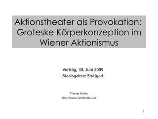 1
Vortrag, 30. Juni 2009
Staatsgalerie Stuttgart
Thomas Dreher
http://dreher.netzliteratur.net
Aktionstheater als Provokation:
Groteske Körperkonzeption im
Wiener Aktionismus
 
