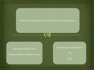 Estándar Competencia E Indicadores De Desempeño




                                         Tecnología e Informática
   Sebastián Felipe Cruz
                                                   9.4
María Camila Gutiérrez Urrea
                                                  2012
 