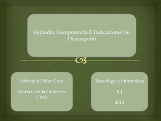 Estándar Competencia E Indicadores De
                   Desempeño




Sebastián Felipe Cruz         Tecnología e Informática

María Camila Gutiérrez                  9.4
        Urrea
                                       2012
 