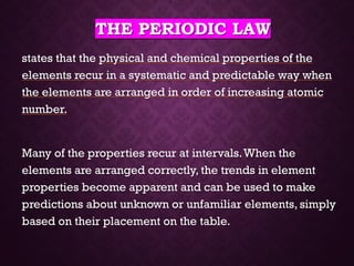 THE PERIODIC LAW
states that the physical and chemical properties of the
elements recur in a systematic and predictable way when
the elements are arranged in order of increasing atomic
number.
Many of the properties recur at intervals.When the
elements are arranged correctly, the trends in element
properties become apparent and can be used to make
predictions about unknown or unfamiliar elements, simply
based on their placement on the table.
 