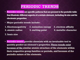 PERIODIC TRENDS
• Periodic trends arespecificpatternsthatarepresentintheperiodictable
thatillustratedifferentaspectsofacertainelement,includingitssizeandits
electronicproperties.
• Major periodic trends include:
1. Electronegativity 2. ionization energy 3. electron affinity
4. atomic radius 5. melting point 6. metallic character
7. Ionic size
• Periodic trends provide chemists with an invaluable tool to
quickly predict an element's properties.These trends exist
because of the similar atomic structure of the elements within
their respective group families or periods, and because of the
periodic nature of the elements.
 