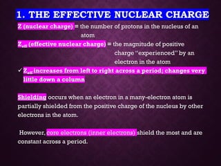 1. THE EFFECTIVE NUCLEAR CHARGE
Z (nuclear charge) = the number of protons in the nucleus of an
atom
Zeff (effective nuclear charge) = the magnitude of positive
charge “experienced” by an
electron in the atom
✓Zeff increases from left to right across a period; changes very
little down a column
Shielding occurs when an electron in a many-electron atom is
partially shielded from the positive charge of the nucleus by other
electrons in the atom.
However, core electrons (inner electrons) shield the most and are
constant across a period.
 