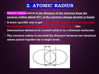 2. ATOMIC RADIUS
• Atomic radius which is the distance of the electron from the
nucleus within which 95% of the electron charge density is found.
• A more specific way to get atomic radius values is to get one-half
the distance between two nuclei in adjacent atoms (the
internuclear distance) in a metal solid or in a diatomic molecule.
• The covalent radius is one-half the distance between two identical
atoms joined together by a single bond.
 
