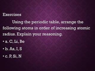 Exercises
Using the periodic table, arrange the
following atoms in order of increasing atomic
radius. Explain your reasoning.
• a. C, Li, Be
• b. As, I, S
• c. P, Si, N
 