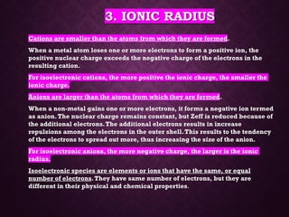 3. IONIC RADIUS
Cations are smaller than the atoms from which they are formed.
When a metal atom loses one or more electrons to form a positive ion, the
positive nuclear charge exceeds the negative charge of the electrons in the
resulting cation.
For isoelectronic cations, the more positive the ionic charge, the smaller the
ionic charge.
Anions are larger than the atoms from which they are formed.
When a non-metal gains one or more electrons, it forms a negative ion termed
as anion.The nuclear charge remains constant, but Zeff is reduced because of
the additional electrons.The additional electrons results in increase
repulsions among the electrons in the outer shell.This results to the tendency
of the electrons to spread out more, thus increasing the size of the anion.
For isoelectronic anions, the more negative charge, the larger is the ionic
radius.
Isoelectronic species are elements or ions that have the same, or equal
number of electrons.They have same number of electrons, but they are
different in their physical and chemical properties.
 