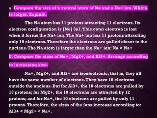 a. Compare the size of a neutral atom of Na and a Na+ ion.Which
is larger. Explain.
The Na atom has 11 protons attracting 11 electrons. Its
electron configuration is [Ne] 3s1.This outer electron is lost
when it forms the Na+ ion.The Na+ ion has 11 protons attracting
only 10 electrons.Therefore the electrons are pulled closer to the
nucleus.The Na atom is larger than the Na+ ion: Na > Na+
b. Compare the sizes of Na+, Mg2+, and Al3+. Arrange according
to increasing size.
Na+, Mg2+, and Al3+ are isoelectronic; that is, they all
have the same number of electrons.They have 10 electrons
outside the nucleus. But for Al3+, the 10 electrons are pulled by
13 protons; for Mg2+, the 10 electrons are attracted by 12
protons; and for Na+, the 10 electrons are pulled by only 11
protons.Therefore, the sizes of the ions increase according to:
Al3+ < Mg2+ < Na+.
 