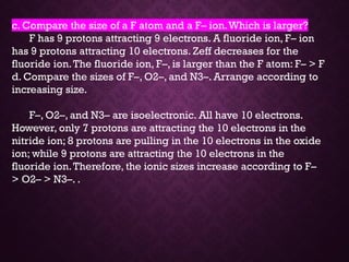 c. Compare the size of a F atom and a F– ion.Which is larger?
F has 9 protons attracting 9 electrons. A fluoride ion, F– ion
has 9 protons attracting 10 electrons. Zeff decreases for the
fluoride ion.The fluoride ion, F–, is larger than the F atom: F– > F
d. Compare the sizes of F–, O2–, and N3–. Arrange according to
increasing size.
F–, O2–, and N3– are isoelectronic. All have 10 electrons.
However, only 7 protons are attracting the 10 electrons in the
nitride ion; 8 protons are pulling in the 10 electrons in the oxide
ion; while 9 protons are attracting the 10 electrons in the
fluoride ion.Therefore, the ionic sizes increase according to F–
> O2– > N3–. .
 
