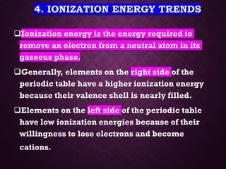 4. IONIZATION ENERGY TRENDS
❑Ionization energy is the energy required to
remove an electron from a neutral atom in its
gaseous phase.
❑Generally, elements on the right side of the
periodic table have a higher ionization energy
because their valence shell is nearly filled.
❑Elements on the left side of the periodic table
have low ionization energies because of their
willingness to lose electrons and become
cations.
 