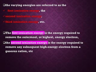 ❑the varying energies are referred to as the
✓ first ionization energy, the
✓second ionization energy,
✓third ionization energy, etc.
❑The first ionization energy is the energy required to
remove the outermost, or highest, energy electron,
❑the second ionization energy is the energy required to
remove any subsequent high-energy electron from a
gaseous cation, etc
 