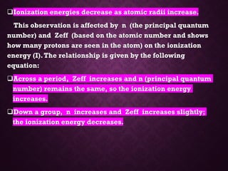 ❑Ionization energies decrease as atomic radii increase.
This observation is affected by n (the principal quantum
number) and Zeff (based on the atomic number and shows
how many protons are seen in the atom) on the ionization
energy (I).The relationship is given by the following
equation:
❑Across a period, Zeff increases and n (principal quantum
number) remains the same, so the ionization energy
increases.
❑Down a group, n increases and Zeff increases slightly;
the ionization energy decreases.
 