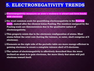 5. ELECTRONEGATIVITY TRENDS
❑ Electronegativity measures an atom's tendency to attract and form bonds
with electrons.
❑ the most common scale for quantifying electronegativity is the Pauling
scale, named after the chemist Linus Pauling.The numbers assigned by the
Pauling scale are dimensionless due to the qualitative nature of
electronegativity.
❑ This property exists due to the electronic configuration of atoms. Most
atoms follow the octet rule (having the valence, or outer, shell comprise of 8
electrons).
❑ Elements on the right side of the periodic table are more energy-efficient in
gaining electrons to create a complete valence shell of 8 electrons.
❑ The nature of electronegativity is effectively described thus: the more
inclined an atom is to gain electrons, the more likely that atom will pull
electrons toward itself.
 