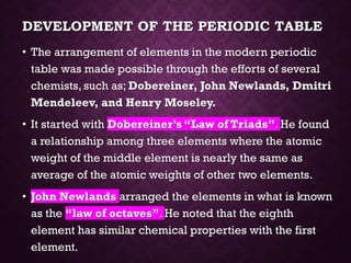 DEVELOPMENT OF THE PERIODIC TABLE
• The arrangement of elements in the modern periodic
table was made possible through the efforts of several
chemists, such as; Dobereiner, John Newlands, Dmitri
Mendeleev, and Henry Moseley.
• It started with Dobereiner’s “Law of Triads”. He found
a relationship among three elements where the atomic
weight of the middle element is nearly the same as
average of the atomic weights of other two elements.
• John Newlands arranged the elements in what is known
as the “law of octaves”. He noted that the eighth
element has similar chemical properties with the first
element.
 