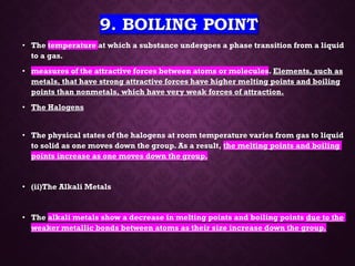 9. BOILING POINT
• The temperature at which a substance undergoes a phase transition from a liquid
to a gas.
• measures of the attractive forces between atoms or molecules. Elements, such as
metals, that have strong attractive forces have higher melting points and boiling
points than nonmetals, which have very weak forces of attraction.
• The Halogens
• The physical states of the halogens at room temperature varies from gas to liquid
to solid as one moves down the group. As a result, the melting points and boiling
points increase as one moves down the group.
• (ii)The Alkali Metals
• The alkali metals show a decrease in melting points and boiling points due to the
weaker metallic bonds between atoms as their size increase down the group.
 