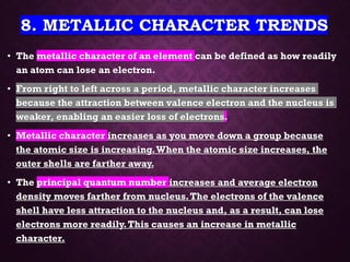 8. METALLIC CHARACTER TRENDS
• The metallic character of an element can be defined as how readily
an atom can lose an electron.
• From right to left across a period, metallic character increases
because the attraction between valence electron and the nucleus is
weaker, enabling an easier loss of electrons.
• Metallic character increases as you move down a group because
the atomic size is increasing.When the atomic size increases, the
outer shells are farther away.
• The principal quantum number increases and average electron
density moves farther from nucleus.The electrons of the valence
shell have less attraction to the nucleus and, as a result, can lose
electrons more readily.This causes an increase in metallic
character.
 