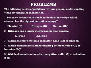 PROBLEMS
The following series of problems reviews general understanding
of the aforementioned material.
1. Based on the periodic trends for ionization energy, which
element has the highest ionization energy?
Fluorine (F) Nitrogen (N) Helium (He)
2.) Nitrogen has a larger atomic radius than oxygen.
A.) True B.) False
3.)Which has more metallic character, Lead (Pb) or Tin (Sn)?
4.)Which element has a higher melting point: chlorine (Cl) or
bromine (Br)?
5.)Which element is more electronegative, sulfur (S) or selenium
(Se)?
 