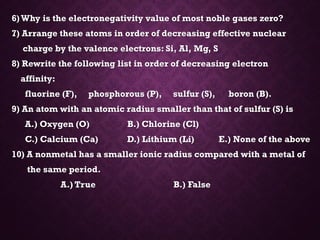 6)Why is the electronegativity value of most noble gases zero?
7) Arrange these atoms in order of decreasing effective nuclear
charge by the valence electrons: Si, Al, Mg, S
8) Rewrite the following list in order of decreasing electron
affinity:
fluorine (F), phosphorous (P), sulfur (S), boron (B).
9) An atom with an atomic radius smaller than that of sulfur (S) is
A.) Oxygen (O) B.) Chlorine (Cl)
C.) Calcium (Ca) D.) Lithium (Li) E.) None of the above
10) A nonmetal has a smaller ionic radius compared with a metal of
the same period.
A.) True B.) False
 