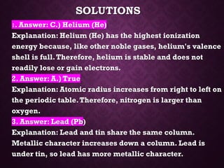 SOLUTIONS
1. Answer: C.) Helium (He)
Explanation: Helium (He) has the highest ionization
energy because, like other noble gases, helium's valence
shell is full.Therefore, helium is stable and does not
readily lose or gain electrons.
2. Answer: A.) True
Explanation: Atomic radius increases from right to left on
the periodic table.Therefore, nitrogen is larger than
oxygen.
3. Answer: Lead (Pb)
Explanation: Lead and tin share the same column.
Metallic character increases down a column. Lead is
under tin, so lead has more metallic character.
 