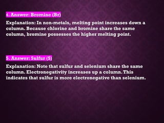 4. Answer: Bromine (Br)
Explanation: In non-metals, melting point increases down a
column. Because chlorine and bromine share the same
column, bromine possesses the higher melting point.
5. Answer: Sulfur (S)
Explanation: Note that sulfur and selenium share the same
column. Electronegativity increases up a column.This
indicates that sulfur is more electronegative than selenium.
 