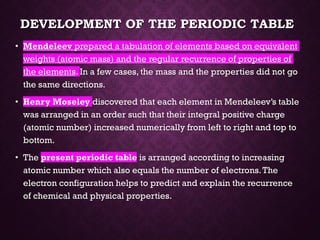 DEVELOPMENT OF THE PERIODIC TABLE
• Mendeleev prepared a tabulation of elements based on equivalent
weights (atomic mass) and the regular recurrence of properties of
the elements. In a few cases, the mass and the properties did not go
the same directions.
• Henry Moseley discovered that each element in Mendeleev’s table
was arranged in an order such that their integral positive charge
(atomic number) increased numerically from left to right and top to
bottom.
• The present periodic table is arranged according to increasing
atomic number which also equals the number of electrons.The
electron configuration helps to predict and explain the recurrence
of chemical and physical properties.
 