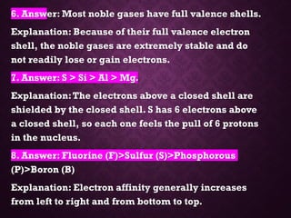 6. Answer: Most noble gases have full valence shells.
Explanation: Because of their full valence electron
shell, the noble gases are extremely stable and do
not readily lose or gain electrons.
7. Answer: S > Si > Al > Mg.
Explanation:The electrons above a closed shell are
shielded by the closed shell. S has 6 electrons above
a closed shell, so each one feels the pull of 6 protons
in the nucleus.
8. Answer: Fluorine (F)>Sulfur (S)>Phosphorous
(P)>Boron (B)
Explanation: Electron affinity generally increases
from left to right and from bottom to top.
 