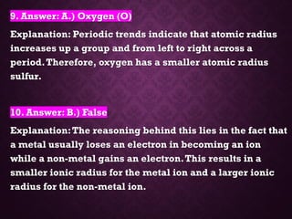 9. Answer: A.) Oxygen (O)
Explanation: Periodic trends indicate that atomic radius
increases up a group and from left to right across a
period.Therefore, oxygen has a smaller atomic radius
sulfur.
10. Answer: B.) False
Explanation:The reasoning behind this lies in the fact that
a metal usually loses an electron in becoming an ion
while a non-metal gains an electron.This results in a
smaller ionic radius for the metal ion and a larger ionic
radius for the non-metal ion.
 