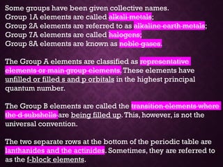 Some groups have been given collective names.
Group 1A elements are called alkali metals;
Group 2A elements are referred to as alkaline earth metals;
Group 7A elements are called halogens;
Group 8A elements are known as noble gases.
The Group A elements are classified as representative
elements or main group elements.These elements have
unfilled or filled s and p orbitals in the highest principal
quantum number.
The Group B elements are called the transition elements where
the d subshells are being filled up.This, however, is not the
universal convention.
The two separate rows at the bottom of the periodic table are
lanthanides and the actinides. Sometimes, they are referred to
as the f-block elements.
 