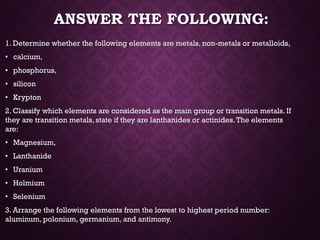 ANSWER THE FOLLOWING:
1. Determine whether the following elements are metals, non-metals or metalloids,
• calcium,
• phosphorus,
• silicon
• Krypton
2. Classify which elements are considered as the main group or transition metals. If
they are transition metals, state if they are lanthanides or actinides.The elements
are:
• Magnesium,
• Lanthanide
• Uranium
• Holmium
• Selenium
3. Arrange the following elements from the lowest to highest period number:
aluminum, polonium, germanium, and antimony.
 