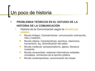 Un poco de historia PROBLEMAS TEÓRICOS EN EL ESTUDIO DE LA HISTORIA DE LA COMUNICACIÓN Historia de la Comunicación según la  división por edades: Mundo Antiguo. Características: comunicación oral-escrita , mito y tradición. Mundo clásico. Características: escritura, clasicismo, humanismo, ley, diversificación del saber. Mundo medieval: sensacionalismo, iglesia, literatura incipiente. Mundo renacentista: sistemas informativos estatales complejos, comienzos de la opinión pública. Mundo contemporáneo: comunicación de masas  