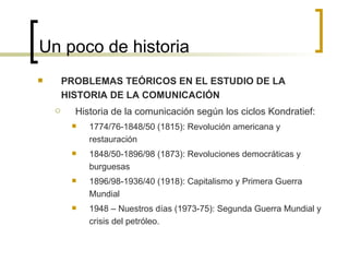 Un poco de historia PROBLEMAS TEÓRICOS EN EL ESTUDIO DE LA HISTORIA DE LA COMUNICACIÓN Historia de la comunicación según los ciclos Kondratief: 1774/76-1848/50 (1815): Revolución americana y restauración 1848/50-1896/98 (1873): Revoluciones democráticas y burguesas 1896/98-1936/40 (1918): Capitalismo y Primera Guerra Mundial 1948 – Nuestros días (1973-75): Segunda Guerra Mundial y crisis del petróleo. 