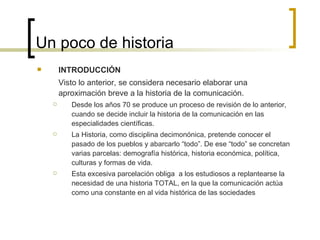 Un poco de historia INTRODUCCIÓN Visto lo anterior, se considera necesario elaborar una aproximación breve a la historia de la comunicación.  Desde los años 70 se produce un proceso de revisión de lo anterior, cuando se decide incluir la historia de la comunicación en las especialidades científicas. La Historia, como disciplina decimonónica, pretende conocer el pasado de los pueblos y abarcarlo “todo”. De ese “todo” se concretan varias parcelas: demografía histórica, historia económica, política, culturas y formas de vida.  Esta excesiva parcelación obliga  a los estudiosos a replantearse la necesidad de una historia TOTAL, en la que la comunicación actúa como una constante en al vida histórica de las sociedades 