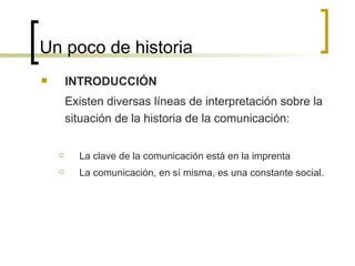 Un poco de historia INTRODUCCIÓN Existen diversas líneas de interpretación sobre la situación de la historia de la comunicación: La clave de la comunicación está en la imprenta La comunicación, en sí misma, es una constante social.  
