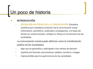 Un poco de historia INTRODUCCIÓN DEFINICIÓN HISTÓRICA DE LA COMUNICACIÓN : Disciplina científica que investiga la evolución de la comunicación social (información, periodismo, publicidad y propaganda), a lo largo del tiempo en cuanto procede, configura e influye en la estructura de las sociedades. La comunicación social puede definirse como la manifestación pública de las sociedades: algo que se generaliza y está ligado a los centros de decisión explícito por técnicas comunicativas: palabra, escritura o imagen imprescindible para la supervivencia de las sociedades  