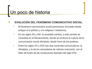 Un poco de historia EVOLUCIÓN DEL FENÓMENO COMUNICATIVO SOCIAL El fenómeno comunicativo social permanece vinculado desde antiguo a lo político y a lo religioso / estatismo).  En los siglos XII y XIII, la sociedad cambia, y este cambio se consolida en el Renacimiento, donde se produce la ruptura de la comunicación social oficialista, desde fuera de los poderes. Entre los siglos XV y XVII hay dos corrientes comunicativas: la oficialista, y la de los mercaderes de noticias (mercanti), con el telón de fondo de las revoluciones liberales del siglo XVII. 