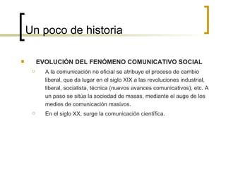 Un poco de historia EVOLUCIÓN DEL FENÓMENO COMUNICATIVO SOCIAL A la comunicación no oficial se atribuye el proceso de cambio liberal, que da lugar en el siglo XIX a las revoluciones industrial, liberal, socialista, técnica (nuevos avances comunicativos), etc. A un paso se sitúa la sociedad de masas, mediante el auge de los medios de comunicación masivos. En el siglo XX, surge la comunicación científica. 