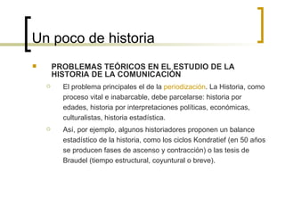 Un poco de historia PROBLEMAS TEÓRICOS EN EL ESTUDIO DE LA HISTORIA DE LA COMUNICACIÓN El problema principales el de la  periodización . La Historia, como proceso vital e inabarcable, debe parcelarse: historia por edades, historia por interpretaciones políticas, económicas, culturalistas, historia estadística. Así, por ejemplo, algunos historiadores proponen un balance estadístico de la historia, como los ciclos Kondratief (en 50 años se producen fases de ascenso y contracción) o las tesis de Braudel (tiempo estructural, coyuntural o breve).  