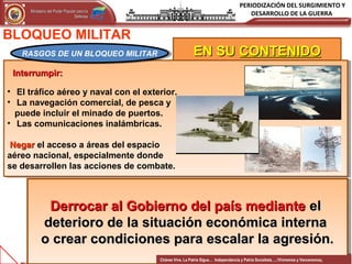 PERIODIZACIÓN DEL SURGIMIENTO Y
DESARROLLO DE LA GUERRAMinisterio del Poder Popular para laMinisterio del Poder Popular para la
DefensaDefensa
Independencia y Patria, Socialista . ¡Viviremos y Venceremos!Independencia y Patria, Socialista . ¡Viviremos y Venceremos!
11CONFIDENCIAL 11
EN SUEN SU CONTENIDOCONTENIDO
Interrumpir:Interrumpir:
• El tráfico aéreo y naval con el exterior.
• La navegación comercial, de pesca y
puede incluir el minado de puertos.
• Las comunicaciones inalámbricas.
NegarNegar el acceso a áreas del espacio
aéreo nacional, especialmente donde
se desarrollen las acciones de combate.
Interrumpir:Interrumpir:
• El tráfico aéreo y naval con el exterior.
• La navegación comercial, de pesca y
puede incluir el minado de puertos.
• Las comunicaciones inalámbricas.
NegarNegar el acceso a áreas del espacio
aéreo nacional, especialmente donde
se desarrollen las acciones de combate.
BLOQUEO MILITAR
RASGOS DE UN BLOQUEO MILITARRASGOS DE UN BLOQUEO MILITAR
Derrocar al Gobierno del país medianteDerrocar al Gobierno del país mediante elel
deterioro de la situación económica internadeterioro de la situación económica interna
o crear condiciones para escalar la agresión.o crear condiciones para escalar la agresión.
Derrocar al Gobierno del país medianteDerrocar al Gobierno del país mediante elel
deterioro de la situación económica internadeterioro de la situación económica interna
o crear condiciones para escalar la agresión.o crear condiciones para escalar la agresión.
Chávez Vive, La Patria Sigue… Independencia y Patria Socialista…..!Viviremos y Venceremos¡
 