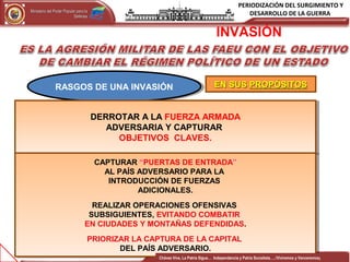PERIODIZACIÓN DEL SURGIMIENTO Y
DESARROLLO DE LA GUERRAMinisterio del Poder Popular para laMinisterio del Poder Popular para la
DefensaDefensa
Independencia y Patria, Socialista . ¡Viviremos y Venceremos!Independencia y Patria, Socialista . ¡Viviremos y Venceremos!
12CONFIDENCIAL 12
RASGOS DE UNA INVASIÓNRASGOS DE UNA INVASIÓN EN SUSEN SUS PROPÓSITOSPROPÓSITOS
DERROTAR A LA FUERZA ARMADA
ADVERSARIA Y CAPTURAR
OBJETIVOS CLAVES.
DERROTAR A LA FUERZA ARMADA
ADVERSARIA Y CAPTURAR
OBJETIVOS CLAVES.
INVASIÓN
CAPTURAR “PUERTAS DE ENTRADA”
AL PAÍS ADVERSARIO PARA LA
INTRODUCCIÓN DE FUERZAS
ADICIONALES.
REALIZAR OPERACIONES OFENSIVAS
SUBSIGUIENTES, EVITANDO COMBATIR
EN CIUDADES Y MONTAÑAS DEFENDIDAS.
PRIORIZAR LA CAPTURA DE LA CAPITAL
DEL PAÍS ADVERSARIO.
CAPTURAR “PUERTAS DE ENTRADA”
AL PAÍS ADVERSARIO PARA LA
INTRODUCCIÓN DE FUERZAS
ADICIONALES.
REALIZAR OPERACIONES OFENSIVAS
SUBSIGUIENTES, EVITANDO COMBATIR
EN CIUDADES Y MONTAÑAS DEFENDIDAS.
PRIORIZAR LA CAPTURA DE LA CAPITAL
DEL PAÍS ADVERSARIO.
Chávez Vive, La Patria Sigue… Independencia y Patria Socialista…..!Viviremos y Venceremos¡
 