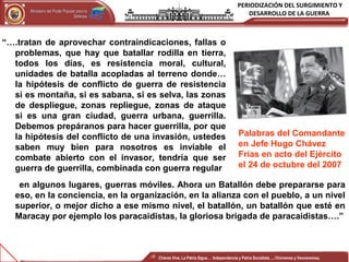PERIODIZACIÓN DEL SURGIMIENTO Y
DESARROLLO DE LA GUERRAMinisterio del Poder Popular para laMinisterio del Poder Popular para la
DefensaDefensa
Independencia y Patria, Socialista . ¡Viviremos y Venceremos!Independencia y Patria, Socialista . ¡Viviremos y Venceremos!
“….tratan de aprovechar contraindicaciones, fallas o
problemas, que hay que batallar rodilla en tierra,
todos los días, es resistencia moral, cultural,
unidades de batalla acopladas al terreno donde…
la hipótesis de conflicto de guerra de resistencia
si es montaña, si es sabana, si es selva, las zonas
de despliegue, zonas repliegue, zonas de ataque
si es una gran ciudad, guerra urbana, guerrilla.
Debemos prepáranos para hacer guerrilla, por que
la hipótesis del conflicto de una invasión, ustedes
saben muy bien para nosotros es inviable el
combate abierto con el invasor, tendría que ser
guerra de guerrilla, combinada con guerra regular
Palabras del Comandante
en Jefe Hugo Chávez
Frías en acto del Ejército
el 24 de octubre del 2007
en algunos lugares, guerras móviles. Ahora un Batallón debe prepararse para
eso, en la conciencia, en la organización, en la alianza con el pueblo, a un nivel
superior, o mejor dicho a ese mismo nivel, el batallón, un batallón que esté en
Maracay por ejemplo los paracaidistas, la gloriosa brigada de paracaidistas….”
Chávez Vive, La Patria Sigue… Independencia y Patria Socialista…..!Viviremos y Venceremos¡
 
