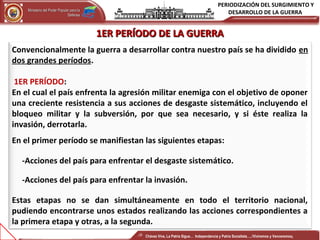 PERIODIZACIÓN DEL SURGIMIENTO Y
DESARROLLO DE LA GUERRAMinisterio del Poder Popular para laMinisterio del Poder Popular para la
DefensaDefensa
Independencia y Patria, Socialista . ¡Viviremos y Venceremos!Independencia y Patria, Socialista . ¡Viviremos y Venceremos!
Convencionalmente la guerra a desarrollar contra nuestro país se ha dividido en
dos grandes períodos.
1ER PERÍODO:
En el cual el país enfrenta la agresión militar enemiga con el objetivo de oponer
una creciente resistencia a sus acciones de desgaste sistemático, incluyendo el
bloqueo militar y la subversión, por que sea necesario, y si éste realiza la
invasión, derrotarla.
En el primer período se manifiestan las siguientes etapas:
-Acciones del país para enfrentar el desgaste sistemático.
-Acciones del país para enfrentar la invasión.
Estas etapas no se dan simultáneamente en todo el territorio nacional,
pudiendo encontrarse unos estados realizando las acciones correspondientes a
la primera etapa y otras, a la segunda.
1ER PERÍODO DE LA GUERRA1ER PERÍODO DE LA GUERRA
Chávez Vive, La Patria Sigue… Independencia y Patria Socialista…..!Viviremos y Venceremos¡
 