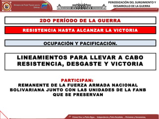 PERIODIZACIÓN DEL SURGIMIENTO Y
DESARROLLO DE LA GUERRAMinisterio del Poder Popular para laMinisterio del Poder Popular para la
DefensaDefensa
Independencia y Patria, Socialista . ¡Viviremos y Venceremos!Independencia y Patria, Socialista . ¡Viviremos y Venceremos!
2DO PERÍODO DE LA GUERRA
RESISTENCIA HASTA ALCANZAR LA VICTORIA
OCUPACIÓN Y PACIFICACIÓN.
LINEAMIENTOS PARA LLEVAR A CABO
RESISTENCIA, DESGASTE Y VICTORIA
PARTICIPAN:
REMANENTE DE LA FUERZA ARMADA NACIONAL
BOLIVARIANA JUNTO CON LAS UNIDADES DE LA FANB
QUE SE PRESERVAN
Chávez Vive, La Patria Sigue… Independencia y Patria Socialista…..!Viviremos y Venceremos¡
 