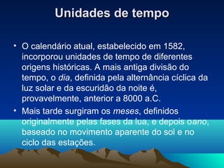 Unidades de tempoUnidades de tempo
• O calendário atual, estabelecido em 1582,
incorporou unidades de tempo de diferentes
origens históricas. A mais antiga divisão do
tempo, o dia, definida pela alternância cíclica da
luz solar e da escuridão da noite é,
provavelmente, anterior a 8000 a.C.
• Mais tarde surgiram os meses, definidos
originalmente pelas fases da lua, e depois oano,
baseado no movimento aparente do sol e no
ciclo das estações.
 