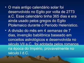 • O mais antigo calendário solar foi
desenvolvido no Egito por volta de 2773
a.C. Esse calendário tinha 365 dias e era
ainda usado pelos gregos do Egito
Ptolemaico durante o Período Helenístico.
• A divisão do mês em 4 semanas de 7
dias, invenção babilônica baseado em
conceitos astrológicos e desenvolvida no
século VII a.C., foi adotada pelos romanos
na época do Império, provavelmente no
século I d.C.
 